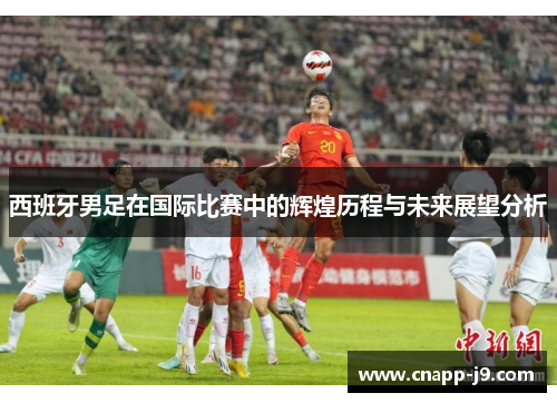 西班牙男足在国际比赛中的辉煌历程与未来展望分析 西班牙男足在国际比赛中的辉煌历程与未来展望分析