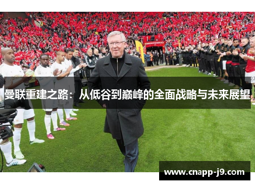 曼联重建之路:从低谷到巅峰的全面战略与未来展望 曼联重建之路:从低谷到巅峰的全面战略与未来展望