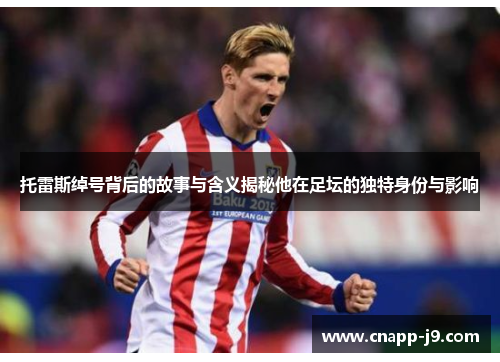 托雷斯绰号背后的故事与含义揭秘他在足坛的独特身份与影响