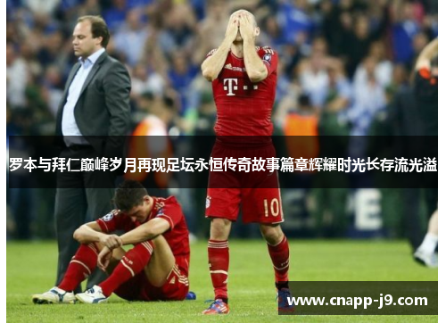 罗本与拜仁巅峰岁月再现足坛永恒传奇故事篇章辉耀时光长存流光溢 罗本与拜仁巅峰岁月再现足坛永恒传奇故事篇章辉耀时光长存流光溢
