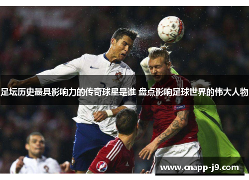 足坛历史最具影响力的传奇球星是谁 盘点影响足球世界的伟大人物
