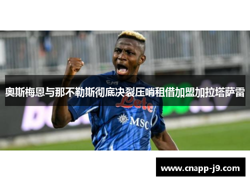 奥斯梅恩与那不勒斯彻底决裂压哨租借加盟加拉塔萨雷 奥斯梅恩与那不勒斯彻底决裂压哨租借加盟加拉塔萨雷