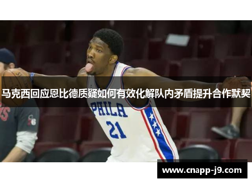 马克西回应恩比德质疑如何有效化解队内矛盾提升合作默契 马克西回应恩比德质疑如何有效化解队内矛盾提升合作默契